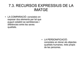 7.3. RECURSOS EXPRESSIUS DE LA
IMATGE
● LA COMPARACIÓ: consisteix en
exposar dos elements per tal que
puguin establir-se semblances i
diferències entre les seves
qualitats.
● LA PERSONIFICACIÓ:
consisteix en donar als objectes
qualitats humanes, trets propis
de les persones.
 