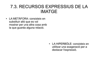 7.3. RECURSOS EXPRESSIUS DE LA
IMATGE
● LA METÀFORA: consisteix en
substituir allò que es vol
mostrar per una altra cosa amb
la que guarda alguna relació.
● LA HIPERBÒLE: consisteix en
utilitzar una exageració per a
destacar l'expressió.
 