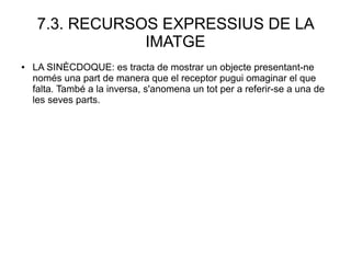 7.3. RECURSOS EXPRESSIUS DE LA
IMATGE
● LA SINÈCDOQUE: es tracta de mostrar un objecte presentant-ne
només una part de manera que el receptor pugui omaginar el que
falta. També a la inversa, s'anomena un tot per a referir-se a una de
les seves parts.
 