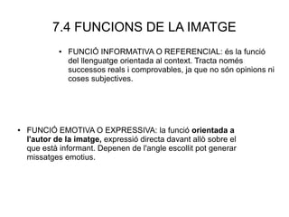 7.4 FUNCIONS DE LA IMATGE
● FUNCIÓ INFORMATIVA O REFERENCIAL: és la funció
del llenguatge orientada al context. Tracta només
successos reals i comprovables, ja que no són opinions ni
coses subjectives.
● FUNCIÓ EMOTIVA O EXPRESSIVA: la funció orientada a
l'autor de la imatge, expressió directa davant allò sobre el
que està informant. Depenen de l'angle escollit pot generar
missatges emotius.
 