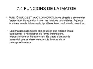 7.4 FUNCIONS DE LA IMATGE
● FUNCIÓ SUGGESTIVA O CONNOTATIVA: va dirigida a convèncer
l'espectador i la que domina en les imatges publicitàries. Aquesta
funció és la més interessada i pretén obtenir quelcom de nosaltres.
● Les imatges subliminals són aquelles que arriben fins al
seu cervell i s'hi registren de forma inconscient,
impossibilitant un filtratge crític. Es tracta d'un procés
sensorial que es desenvolupa sota l'ombra de la
percepció humana.
 