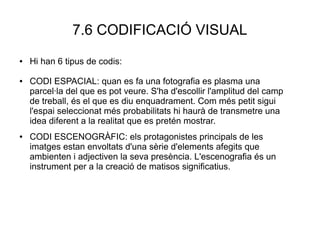 7.6 CODIFICACIÓ VISUAL
● Hi han 6 tipus de codis:
● CODI ESPACIAL: quan es fa una fotografia es plasma una
parcel·la del que es pot veure. S'ha d'escollir l'amplitud del camp
de treball, és el que es diu enquadrament. Com més petit sigui
l'espai seleccionat més probabilitats hi haurà de transmetre una
idea diferent a la realitat que es pretén mostrar.
● CODI ESCENOGRÀFIC: els protagonistes principals de les
imatges estan envoltats d'una sèrie d'elements afegits que
ambienten i adjectiven la seva presència. L'escenografia és un
instrument per a la creació de matisos significatius.
 