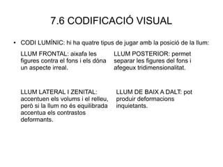 7.6 CODIFICACIÓ VISUAL
● CODI LUMÍNIC: hi ha quatre tipus de jugar amb la posició de la llum:
LLUM FRONTAL: aixafa les
figures contra el fons i els dóna
un aspecte irreal.
LLUM POSTERIOR: permet
separar les figures del fons i
afegeux tridimensionalitat.
LLUM DE BAIX A DALT: pot
produir deformacions
inquietants.
LLUM LATERAL I ZENITAL:
accentuen els volums i el relleu,
però si la llum no és equilibrada
accentua els contrastos
deformants.
 