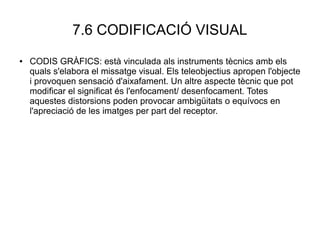 7.6 CODIFICACIÓ VISUAL
● CODIS GRÀFICS: està vinculada als instruments tècnics amb els
quals s'elabora el missatge visual. Els teleobjectius apropen l'objecte
i provoquen sensació d'aixafament. Un altre aspecte tècnic que pot
modificar el significat és l'enfocament/ desenfocament. Totes
aquestes distorsions poden provocar ambigüitats o equívocs en
l'apreciació de les imatges per part del receptor.
 