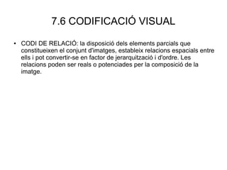 7.6 CODIFICACIÓ VISUAL
● CODI DE RELACIÓ: la disposició dels elements parcials que
constitueixen el conjunt d'imatges, estableix relacions espacials entre
ells i pot convertir-se en factor de jerarquització i d'ordre. Les
relacions poden ser reals o potenciades per la composició de la
imatge.
 
