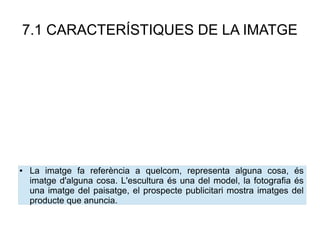 7.1 CARACTERÍSTIQUES DE LA IMATGE
● La imatge fa referència a quelcom, representa alguna cosa, és
imatge d'alguna cosa. L'escultura és una del model, la fotografia és
una imatge del paisatge, el prospecte publicitari mostra imatges del
producte que anuncia.
 
