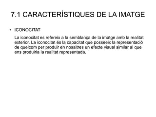 7.1 CARACTERÍSTIQUES DE LA IMATGE
● ICONOCITAT
La iconocitat es refereix a la semblança de la imatge amb la realitat
exterior. La iconocitat és la capacitat que posseeix la representació
de quelcom per produir en nosaltres un efecte visual similar al que
ens produiria la realitat representada.
 