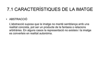 7.1 CARACTERÍSTIQUES DE LA IMATGE
● ABSTRACCIÓ
L'abstracció suposa que la imatge no manté semblança amb una
realitat concreta, pot ser un producte de la fantasia o relacions
arbitràries. En alguns casos la representació no existeix i la imatge
es converteix en realitat autonòma.
 