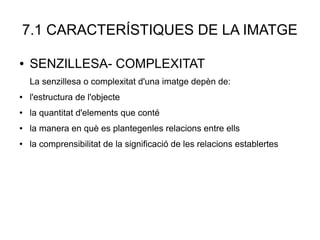 7.1 CARACTERÍSTIQUES DE LA IMATGE
● SENZILLESA- COMPLEXITAT
La senzillesa o complexitat d'una imatge depèn de:
● l'estructura de l'objecte
● la quantitat d'elements que conté
● la manera en què es plantegenles relacions entre ells
● la comprensibilitat de la significació de les relacions establertes
 