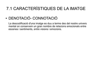7.1 CARACTERÍSTIQUES DE LA IMATGE
● DENOTACIÓ- CONNOTACIÓ
La descodificació d'una imatge es duu a terme des del nostre univers
mental on conservem un gran nombre de relacions emocionals entre
escenes i sentiments, entre visions i emocions.
 