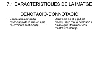 7.1 CARACTERÍSTIQUES DE LA IMATGE
DENOTACIÓ-CONNOTACIÓ
● Denotació és el significat
objectiu d'un mot o expressió i
és allò que literalment ens
mostra una imatge.
● Connotació comporta
l'associació de la imatge amb
determinats sentiments.
 