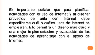 Es importante señalar que para planificar 
actividades con el uso de Internet y al diseñar 
proyectos de aula con Internet debe 
especificarse cuál o cuáles usos de Internet se 
emplearán. Ello permitirá un diseño más claro y 
una mejor implementación y evaluación de las 
actividades de aprendizaje con el apoyo de 
Internet. 
 