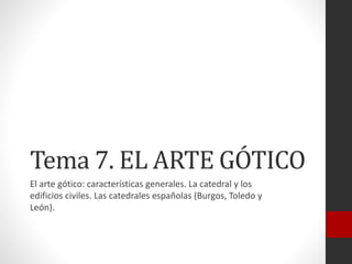 Tema 7. EL ARTE GÓTICO
El arte gótico: características generales. La catedral y los
edificios civiles. Las catedrales españolas (Burgos, Toledo y
León).
 