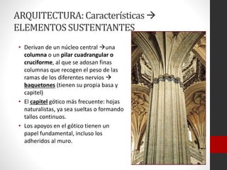ARQUITECTURA:Características
ELEMENTOSSUSTENTANTES
• Derivan de un núcleo central una
columna o un pilar cuadrangular o
cruciforme, al que se adosan finas
columnas que recogen el peso de las
ramas de los diferentes nervios 
baquetones (tienen su propia basa y
capitel)
• El capitel gótico más frecuente: hojas
naturalistas, ya sea sueltas o formando
tallos continuos.
• Los apoyos en el gótico tienen un
papel fundamental, incluso los
adheridos al muro.
 
