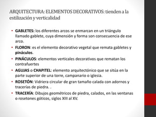 ARQUITECTURA:ELEMENTOSDECORATIVOS:tiendenala
estilizaciónyverticalidad
• GABLETES: los diferentes arcos se enmarcan en un triángulo
llamado gablete, cuya dimensión y forma son consecuencia de ese
arco.
• FLORON: es el elemento decorativo vegetal que remata gabletes y
pináculos.
• PINÁCULOS: elementos verticales decorativos que rematan los
contrafuertes
• AGUJAS o CHAPITEL: elemento arquitectónico que se sitúa en la
parte superior de una torre, campanario o iglesia.
• ROSETÓN: Vidriera circular de gran tamaño calada con adornos y
tracerías de piedra. .
• TRACERÍA: Dibujos geométricos de piedra, calados, en las ventanas
o rosetones góticos, siglos XIII al XV.
 