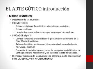 EL ARTE GÓTICO introducción
• MARCO HISTÓRICO:
• Desarrollo de las ciudades
• PROMOTORES:
• órdenes religiosas: Benedictinos, cistercienses, cartujos…
• órdenes militares
• clerecía diocesana, sobre todo papal y episcopal  catedrales
• CIUDADES: siglo XII
• Centros culturales: Universidades pensamiento dominante en la
Edad Media: Escolástica.
• Talleres de artistas y artesanos importancia el mercado de arte
• GREMIOS y BURGOS
• Comercio ciudades costeras, rutas de peregrinación (el Camino de
Santiago o la ruta hacia Roma) y las ciudades cabeza de Obispado.
• El enriquecimiento de las ciudades se plasmará en la construcción
de la CATEDRAL y del AYUNTAMIENTO.
 