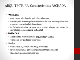 ARQUITECTURA:CaracterísticasFACHADA
• FACHADAS:
• gran desarrollo: la principal y las del crucero
• forman paños rectangulares donde la decoración ocupa amplios
espacios y no solo el de la portada.
• La fachada principal  suele estar enmarcada por dos torres 
rematadas con una aguja o chapitel.
• PORTADAS:
• Abocinadas, multiplican sus arquivoltas y jambas
• Tienden a ser portadas tripartitas
• Niveles:
• bajo: arcadas, abocinadas muy profundas
• Nivel de ventanas correspondiente al triforio interior
• Galería de personajes históricos
 