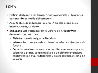 LONJA
• Edificio dedicado a las transacciones comerciales ciudades
costeras desarrollo del comercio.
• Arquitectura de influencia italiana  amplio espacio, sin
interrupciones, cubierto.
• En España son frecuentes en la Corona de Aragón se
desarrollaron tres tipos:
• Abiertas: como la antigua de Barcelona
• Intermedias: con alguno de sus lados cerrados, por ejemplo la de
Tortosa
• Cerradas: amplio espacio cerrado, con divisiones creadas por las
columnas o pilares, donde sobresale el amplio interior cubierto
con bóvedas de crucería tripartitas y pilares helicoidales: lonja de
Valencia
 