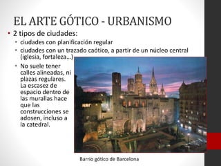 EL ARTE GÓTICO - URBANISMO
• 2 tipos de ciudades:
• ciudades con planificación regular
• ciudades con un trazado caótico, a partir de un núcleo central
(iglesia, fortaleza…)
• No suele tener
calles alineadas, ni
plazas regulares.
La escasez de
espacio dentro de
las murallas hace
que las
construcciones se
adosen, incluso a
la catedral.
Barrio gótico de Barcelona
 