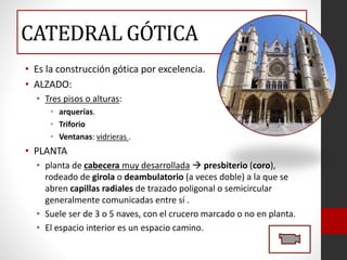 CATEDRAL GÓTICA
• Es la construcción gótica por excelencia.
• ALZADO:
• Tres pisos o alturas:
• arquerías.
• Triforio
• Ventanas: vidrieras .
• PLANTA
• planta de cabecera muy desarrollada  presbiterio (coro),
rodeado de girola o deambulatorio (a veces doble) a la que se
abren capillas radiales de trazado poligonal o semicircular
generalmente comunicadas entre sí .
• Suele ser de 3 o 5 naves, con el crucero marcado o no en planta.
• El espacio interior es un espacio camino.
 