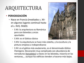 ARQUITECTURA
• PERIODIZACIÓN
• Nace en Francia (mediados s. XII-
en algunos lugares continuó hasta
el s. XVI). FASES:
• S XII: la arquitectura es Románica
pero con bóvedas y arcos
apuntados
• S XIII: es el Gótico clásico
• S XIV: la arquitectura se hace más esbelta, y la escultura y la
pintura empieza a independizarse
• S XV: es el gótico más exuberante, es el denominado Gótico
Flamígero. Decoración muy complicada con abundancia de
nervaduras (terceletes) y claves en las bóvedas, tracería en las
ventanas,… aunque los edificios tienden a hacerse más bajos.
 