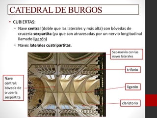 CATEDRAL DE BURGOS
• CUBIERTAS:
• Nave central (doble que las laterales y más alta) con bóvedas de
crucería sexpartita (ya que son atravesadas por un nervio longitudinal
llamado ligazón)
• Naves laterales cuatripartitas.
Nave
central:
bóveda de
crucería
sexpartita
triforio
ligazón
claristorio
Separación con las
naves laterales
 