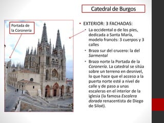Catedralde Burgos
• EXTERIOR: 3 FACHADAS:
• La occidental o de los pies,
dedicada a Santa María,
modelo francés: 3 cuerpos y 3
calles
• Brazo sur del crucero: la del
Sarmental
• Brazo norte la Portada de la
Coronería. La catedral se sitúa
sobre un terreno en desnivel,
lo que hace que el acceso a la
puerta norte esté a nivel de
calle y de paso a unas
escaleras en el interior de la
iglesia (la famosa Escalera
dorada renacentista de Diego
de Siloé).
Portada de
la Coronería
 
