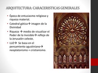 ARQUITECTURA:CARACERISTICASGENERALES
• Época de entusiasmo religioso y
riqueza material.
• Catedral gótica imagen de la
Divinidad
• Riqueza  medio de visualizar el
Poder de lo Invisible reflejo de
la Jerusalén celeste.
• LUZ Se basa en el
pensamiento agustiniano
neoplatonismo + cristianismo.
 