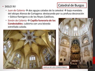 Catedralde Burgos• SIGLO XV
• Juan de Colonia  dos agujas caladas de la catedral  bajo mandato
del obispo Alonso de Cartagena: destacando por su profusa decoración
= Gótico flamígero o de los Reyes Católicos.
• Simón de Colonia  Capilla funeraria de los
Condestables: cubierta con una bóveda
estrellada calada.
CAPILLA DE LOS CONDESTABLES
 
