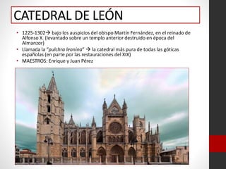 CATEDRAL DE LEÓN
• 1225-1302 bajo los auspicios del obispo Martín Fernández, en el reinado de
Alfonso X. (levantado sobre un templo anterior destruido en época del
Almanzor)
• Llamada la “pulchra leonina”  la catedral más pura de todas las góticas
españolas (en parte por las restauraciones del XIX)
• MAESTROS: Enrique y Juan Pérez
 