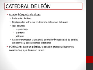 CATEDRAL DE LEÓN
• Alzado: búsqueda de altura:
• Referente: Amiens
• Destacan las vidrieras  desmaterialización del muro
• Tres alturas:
• la parte baja
• el triforio
• Vidrieras
• Para contrarrestar la ausencia de muro  necesidad de dobles
arbotantes y contrafuertes exteriores
• PORTADAS: bajo un pórtico, y poseen grandes rosetones
coloreados, que tamizan la luz.
 