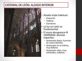 CATEDRALDE LEÓN: ALZADOINTERIOR
• Alzado triple habitual:
• Arquerías
• Troforio
• Claristorio
• La luz en León es
fundamental:
• El muro desaparece
VIDRIERAS: división
tripartita:
• Ventanales bajos: iluminan
las naves laterales
• Ventanales en el triforio,
muy diáfano
• Ventanales altos: muy
estilizados, esbeltos.
 