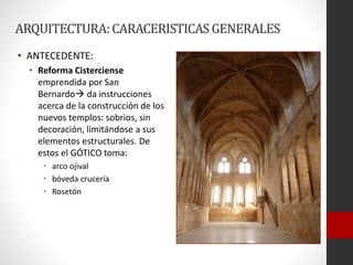 ARQUITECTURA:CARACERISTICASGENERALES
• ANTECEDENTE:
• Reforma Cisterciense
emprendida por San
Bernardo da instrucciones
acerca de la construcción de los
nuevos templos: sobrios, sin
decoración, limitándose a sus
elementos estructurales. De
estos el GÓTICO toma:
• arco ojival
• bóveda crucería
• Rosetón
 