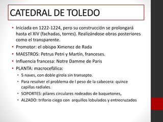 CATEDRAL DE TOLEDO
• Iniciada en 1222-1224, pero su construcción se prolongará
hasta el XIV (fachadas, torres). Realizándose obras posteriores
como el transparente.
• Promotor: el obispo Ximenez de Rada
• MAESTROS: Petrus Petri y Martín, franceses.
• Influencia francesa: Notre Damme de Paris
• PLANTA: macrocefálica:
• 5 naves, con doble girola sin transepto.
• Para resolver el problema de l peso de la cabecera: quince
capillas radiales.
• SOPORTES: pilares circulares rodeados de baquetones,
• ALZADO: triforio ciego con arquillos lobulados y entrecruzados
 