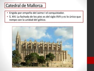 Catedral de Mallorca
• Erigida por empeño del Jaime I el conquistador.
• S. XIV. La fachada de los pies es del siglo XVII y es lo único que
rompe con la unidad del gótico.
 