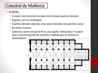 Catedral de Mallorca
• PLANTA:
• 3 naves, con la central un poco más elevada que las laterales
• Regular, casi un rectángulo
• Capillas laterales abiertas a las naves laterales con grandes vanos
• No tiene crucero.
• Cabecera carece de girola es una capilla “telescópica” es decir
que va disminuyendo de tamaño a medida que se avanza en
profundidad.
 