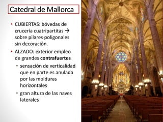 Catedral de Mallorca
• CUBIERTAS: bóvedas de
crucería cuatripartitas 
sobre pilares poligonales
sin decoración.
• ALZADO: exterior empleo
de grandes contrafuertes
• sensación de verticalidad
que en parte es anulada
por las molduras
horizontales
• gran altura de las naves
laterales
 
