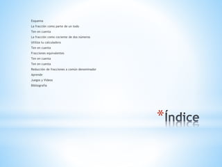 *
Esquema
La fracción como parte de un todo
Ten en cuenta
La fracción como cociente de dos números
Utiliza tu calculadora
Ten en cuenta
Fracciones equivalentes
Ten en cuenta
Ten en cuenta
Reducción de fracciones a común denominador
Aprende
Juegos y Videos
Bibliografía
 