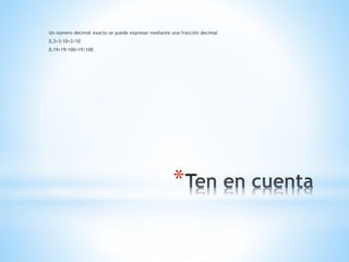*
Un número decimal exacto se puede expresar mediante una fracción decimal
0,3=3:10=3/10
0,19=19:100=19/100
 