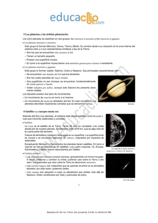 Adaptación de los libros del proyecto 2.0 de la editorial SM
3 Los planetas y las órbitas planetarias
Los ocho planetas se clasifican en dos grupos: los interiores o terrestres y los exteriores o gigantes.
Los planetas interiores o terrestres
Este grupo lo forman Mercurio, Venus, Tierra y Marte. Su nombre alude a su situación en la zona interna del
sistema solar y a sus características similares a las de la Tierra:
– Son los que se encuentran más cercanos al Sol.
– Tienen un tamaño pequeño.
– Poseen una superficie rocosa.
– En torno a la superficie rocosa tienen una atmósfera gaseosa poco extensa o inexistente.
Los planetas exteriores o gigantes
Este grupo lo forman Júpiter, Saturno, Urano y Neptuno. Sus principales características son:
– Se encuentran más alejados del Sol que los terrestres.
– Son los cuatro planetas de mayor tamaño.
– Sus superficies no son rocosas; se encuentran, fundamentalmente,
en estado gaseoso y líquido.
– Están rodeados por anillos, aunque solo Saturno los presenta clara-
mente visibles.
Los planetas poseen dos tipos de movimientos:
– Un movimiento de rotación en torno a sí mismos.
– Un movimiento de traslación alrededor del Sol. En este movimiento, los
planetas describen trayectorias cerradas que se denominan órbitas. Saturno
4 Satélite s y cuerpos meno res
Además del Sol y los planetas, el sistema solar posee satélites como la Luna y
cuer-pos menores (asteroides y cometas).
Satélites
La Luna es el satélite de la Tierra. Tarda 28 días en completar una vuelta
alrede-dor de nuestro planeta. Su diámetro mide 3476 km, que es algo más de
la cuarta parte del terrestre.
Carece de atmósfera y tampoco tiene agua en su superficie. La superficie lunar
es rocosa y se encuentra salpicada de cráteres, originados por impactos de
asteroides.
Exceptuando Mercurio y Venus,todos los planetas tienen satélites. En torno a
Júpi-ter se han encontrado ya 63 satélites. Los cuatro mayores –Ío, Europa,
Ganímedes y Calisto– fueron descubiertos por Galileo.
Cuerpos menores
– Los asteroides son cuerpos rocosos menores, generalmente con forma irre-gular.
A veces, colisionan y cambian su órbita, pudiendo caer sobre la Tierra u otro
astro. Los asteroides que caen sobre la Tierra se denominan meteoritos.
– Las estrellas fugaces son meteoritos que se queman al entrar en la atmósfera
terrestre; por esta razón, podemos verlas.
– Los cometas son pequeño s cuerp os planetarios que orbitan más allá de
Neptuno. Están constituidos por hielo y partículas de polvo.
La superficie lunar muestra
numerosos cráteres de impacto.
Estrella fugaz
3
 