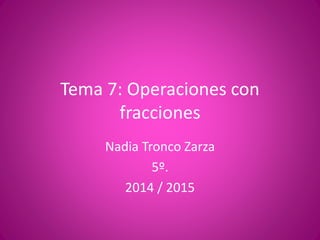 Tema 7: Operaciones con
fracciones
Nadia Tronco Zarza
5º.
2014 / 2015
 
