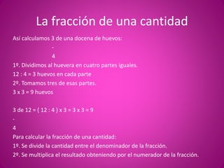 La fracción de una cantidad
Así calculamos 3 de una docena de huevos:
-
4
1º. Dividimos al huevera en cuatro partes iguales.
12 : 4 = 3 huevos en cada parte
2º. Tomamos tres de esas partes.
3 x 3 = 9 huevos
3 de 12 = ( 12 : 4 ) x 3 = 3 x 3 = 9
-
4
Para calcular la fracción de una cantidad:
1º. Se divide la cantidad entre el denominador de la fracción.
2º. Se multiplica el resultado obteniendo por el numerador de la fracción.
 