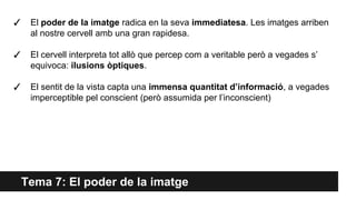 Tema 7: El poder de la imatge
✓ El poder de la imatge radica en la seva immediatesa. Les imatges arriben
al nostre cervell amb una gran rapidesa.
✓ El cervell interpreta tot allò que percep com a veritable però a vegades s’
equivoca: ilusions òptiques.
✓ El sentit de la vista capta una immensa quantitat d’informació, a vegades
imperceptible pel conscient (però assumida per l’inconscient)
 