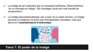 Tema 7: El poder de la imatge
✓ La imatge és tan impactant que no necessita codificació. Roland Barthes:
“es un mensaje sin codigo”. Els missatges visual són molt senzills de
comprendre’s.
✓ La imatge descontextualitzada, per si sola, té un poder enorme. La imatge
provoca un imaginari col·lectiu que homogeneitza conceptes, cosa que
deriva en l’estandarització d’estereotips.
 