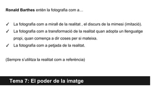 Tema 7: El poder de la imatge
Ronald Barthes entèn la fotografia com a…
✓ La fotografia com a mirall de la realitat , el discurs de la mimesi (imitació).
✓ La fotografia com a transformació de la realitat quan adopta un llenguatge
propi, quan comença a dir coses per si mateixa.
✓ La fotografia com a petjada de la realitat.
(Sempre s’utilitza la realitat com a referència)
 