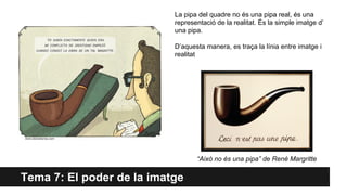 Tema 7: El poder de la imatge
“Això no és una pipa” de René Margritte
La pipa del quadre no és una pipa real, és una
representació de la realitat. És la simple imatge d’
una pipa.
D’aquesta manera, es traça la línia entre imatge i
realitat
 