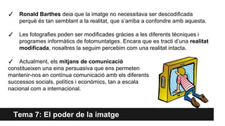 Tema 7: El poder de la imatge
✓ Ronald Barthes deia que la imatge no necessitava ser descodificada
perquè és tan semblant a la realitat, que s’arriba a confondre amb aquesta.
✓ Les fotografies poden ser modificades gràcies a les diferents tècniques i
programes informàtics de fotomuntatges. Encara que es tracti d’una realitat
modificada, nosaltres la seguim percebim com una realitat intacta.
✓ Actualment, els mitjans de comunicació
constitueixen una eina persuasiva que ens permeten
mantenir-nos en contínua comunicació amb els diferents
successos socials, polítics i econòmics, tan a escala
nacional com a internacional.
 