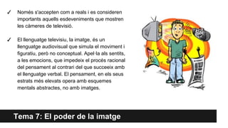 Tema 7: El poder de la imatge
✓ Només s'accepten com a reals i es consideren
importants aquells esdeveniments que mostren
les càmeres de televisió.
✓ El llenguatge televisiu, la imatge, és un
llenguatge audiovisual que simula el moviment i
figuratiu, però no conceptual. Apel·la als sentits,
a les emocions, que impedeix el procés racional
del pensament al contrari del que succeeix amb
el llenguatge verbal. El pensament, en els seus
estrats més elevats opera amb esquemes
mentals abstractes, no amb imatges.
 