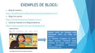 EXEMPLES DE BLOGS:
 Blog de mestres:
http://blogdelosmaestrosdeaudicionylenguaje.blogspot.com.es/
 Blog d’un centre:
http://maristassalamanca.blogspot.com.es/
 Canal de Youtube d’un Blog de Mestres:
https://www.youtube.com/user/blogmaestrosal
Aquest canal de Youtube està
relacionat amb un Blog de
Mestres.
La finalitat d’aquest és oferir
vídeos perquè l’alumnat puga
treballar de forma lúdica temes
com vocabulari, memòria,
manualitats, etc.
 