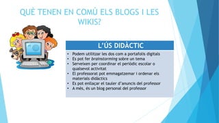 QUÈ TENEN EN COMÚ ELS BLOGS I LES
WIKIS?
L’ÚS DIDÀCTIC
• Podem utilitzar les dos com a portafolis digitals
• Es pot fer brainstorming sobre un tema
• Serveixen per coordinar el periòdic escolar o
qualsevol activitat
• El professorat pot emmagatzemar i ordenar els
materials didàctics
• Es pot enllaçar el tauler d’anuncis del professor
• A més, és un blog personal del professor
 